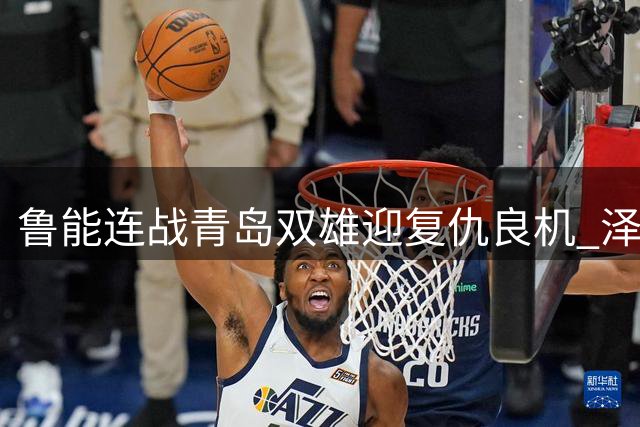 鲁能连战青岛双雄迎复仇良机 泽卡回归助阵关键卡位战